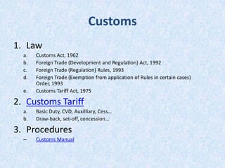Customs
1. Law
a.
b.
c.
d.
e.

Customs Act, 1962
Foreign Trade (Development and Regulation) Act, 1992
Foreign Trade (Regulation) Rules, 1993
Foreign Trade (Exemption from application of Rules in certain cases)
Order, 1993
Customs Tariff Act, 1975

2. Customs Tariff
a.
b.

Basic Duty, CVD, Auxilliary, Cess…
Draw-back, set-off, concession…

3. Procedures
–

Customs Manual

 