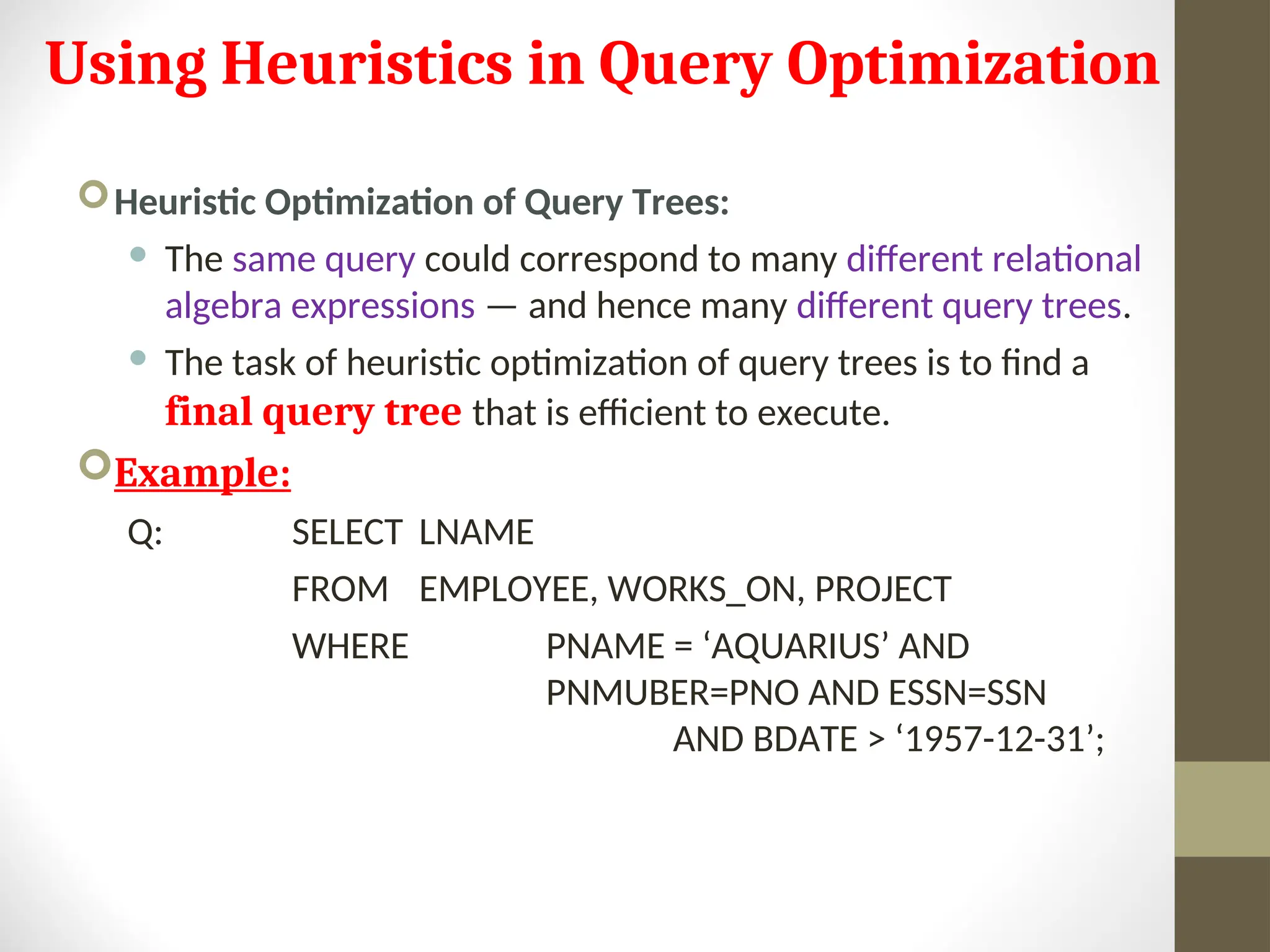 Using Heuristics in Query Optimization Heuristic Optimization of Query Trees:  The same query could correspond to many different relational algebra expressions — and hence many different query trees.  The task of heuristic optimization of query trees is to find a final query tree that is efficient to execute. Example: Q: SELECT LNAME FROM EMPLOYEE, WORKS_ON, PROJECT WHERE PNAME = ‘AQUARIUS’ AND PNMUBER=PNO AND ESSN=SSN AND BDATE > ‘1957-12-31’; 