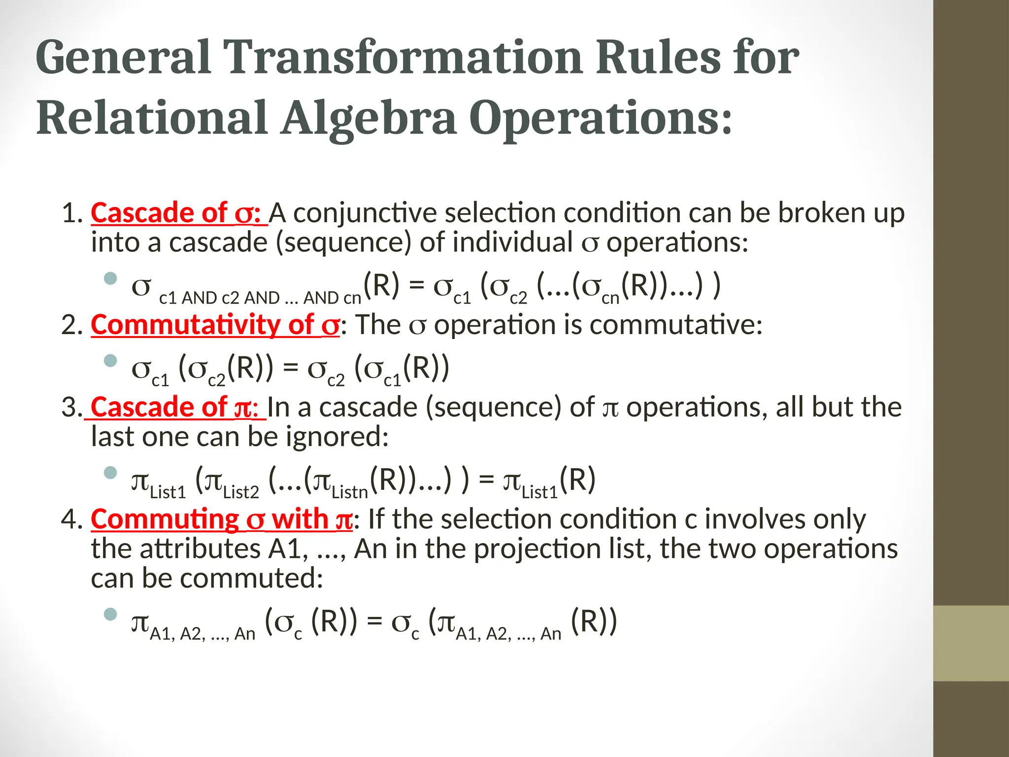 General Transformation Rules for Relational Algebra Operations: 1. Cascade of : A conjunctive selection condition can be broken up into a cascade (sequence) of individual  operations:   c1 AND c2 AND ... AND cn(R) = c1 (c2 (...(cn(R))...) ) 2. Commutativity of : The  operation is commutative:  c1 (c2(R)) = c2 (c1(R)) 3. Cascade of : In a cascade (sequence) of  operations, all but the last one can be ignored:  List1 (List2 (...(Listn(R))...) ) = List1(R) 4. Commuting  with : If the selection condition c involves only the attributes A1, ..., An in the projection list, the two operations can be commuted:  A1, A2, ..., An (c (R)) = c (A1, A2, ..., An (R)) 
