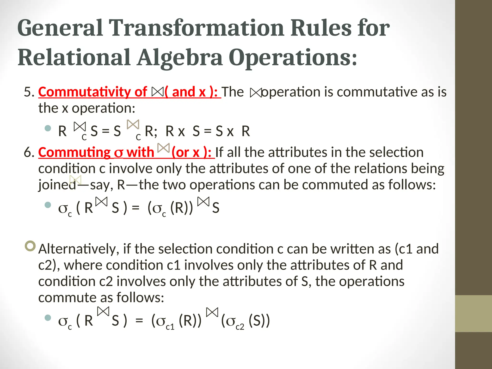 General Transformation Rules for Relational Algebra Operations: 5. Commutativity of ( and x ): The operation is commutative as is the x operation:  R C S = S C R; R x S = S x R 6. Commuting  with (or x ): If all the attributes in the selection condition c involve only the attributes of one of the relations being joined—say, R—the two operations can be commuted as follows:  c ( R S ) = (c (R)) S Alternatively, if the selection condition c can be written as (c1 and c2), where condition c1 involves only the attributes of R and condition c2 involves only the attributes of S, the operations commute as follows:  c ( R S ) = (c1 (R)) (c2 (S)) 