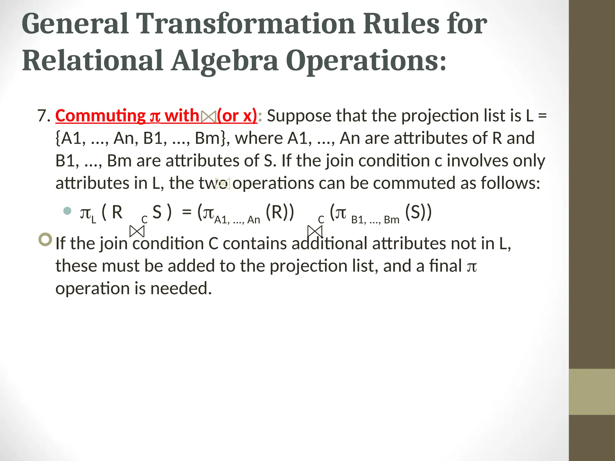 General Transformation Rules for Relational Algebra Operations: 7. Commuting  with (or x): Suppose that the projection list is L = {A1, ..., An, B1, ..., Bm}, where A1, ..., An are attributes of R and B1, ..., Bm are attributes of S. If the join condition c involves only attributes in L, the two operations can be commuted as follows:  L ( R C S ) = (A1, ..., An (R)) C ( B1, ..., Bm (S)) If the join condition C contains additional attributes not in L, these must be added to the projection list, and a final  operation is needed. 