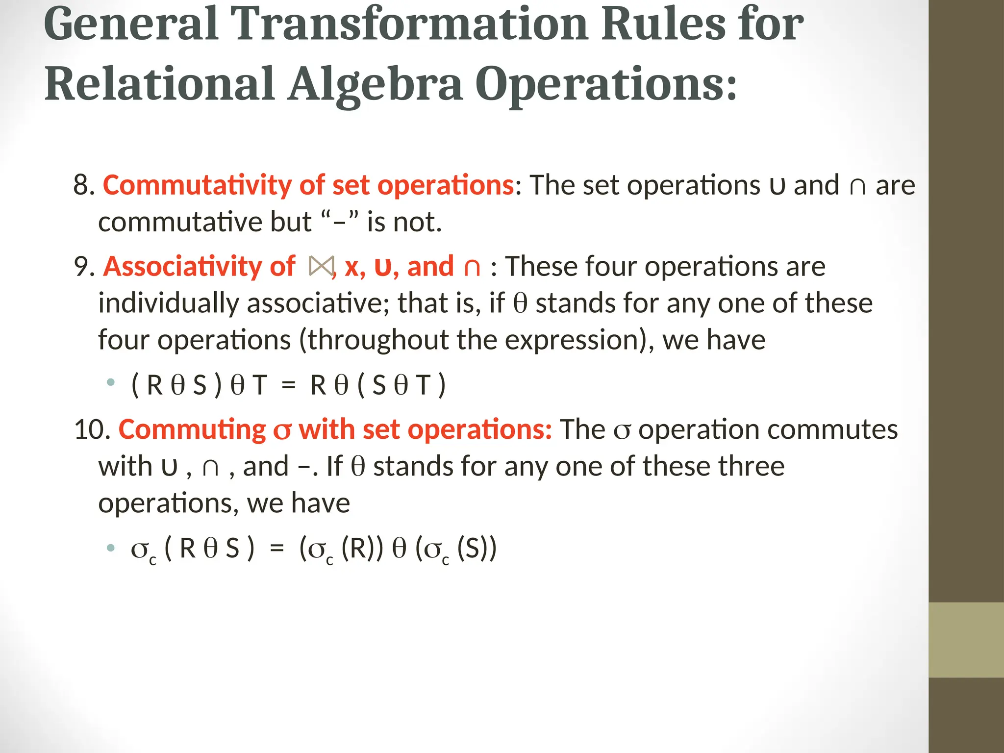 General Transformation Rules for Relational Algebra Operations: 8. Commutativity of set operations: The set operations υ and ∩ are commutative but “–” is not. 9. Associativity of , x, υ, and ∩ : These four operations are individually associative; that is, if  stands for any one of these four operations (throughout the expression), we have • ( R  S )  T = R  ( S  T ) 10. Commuting  with set operations: The  operation commutes with υ , ∩ , and –. If  stands for any one of these three operations, we have • c ( R  S ) = (c (R))  (c (S)) 