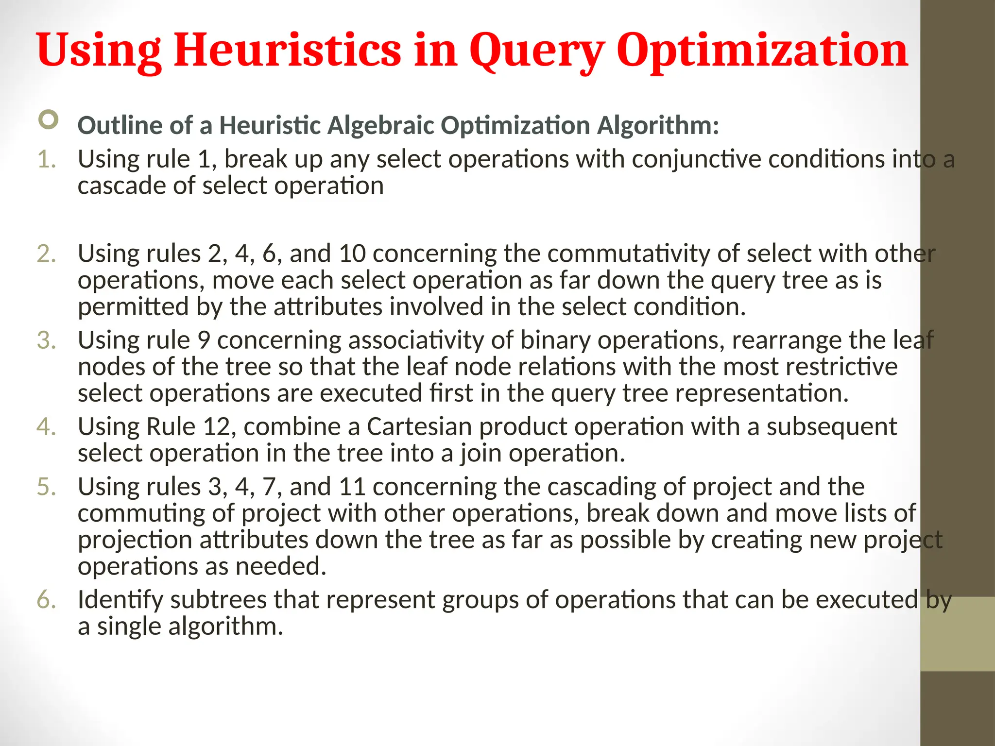 Using Heuristics in Query Optimization  Outline of a Heuristic Algebraic Optimization Algorithm: 1. Using rule 1, break up any select operations with conjunctive conditions into a cascade of select operation 2. Using rules 2, 4, 6, and 10 concerning the commutativity of select with other operations, move each select operation as far down the query tree as is permitted by the attributes involved in the select condition. 3. Using rule 9 concerning associativity of binary operations, rearrange the leaf nodes of the tree so that the leaf node relations with the most restrictive select operations are executed first in the query tree representation. 4. Using Rule 12, combine a Cartesian product operation with a subsequent select operation in the tree into a join operation. 5. Using rules 3, 4, 7, and 11 concerning the cascading of project and the commuting of project with other operations, break down and move lists of projection attributes down the tree as far as possible by creating new project operations as needed. 6. Identify subtrees that represent groups of operations that can be executed by a single algorithm. 