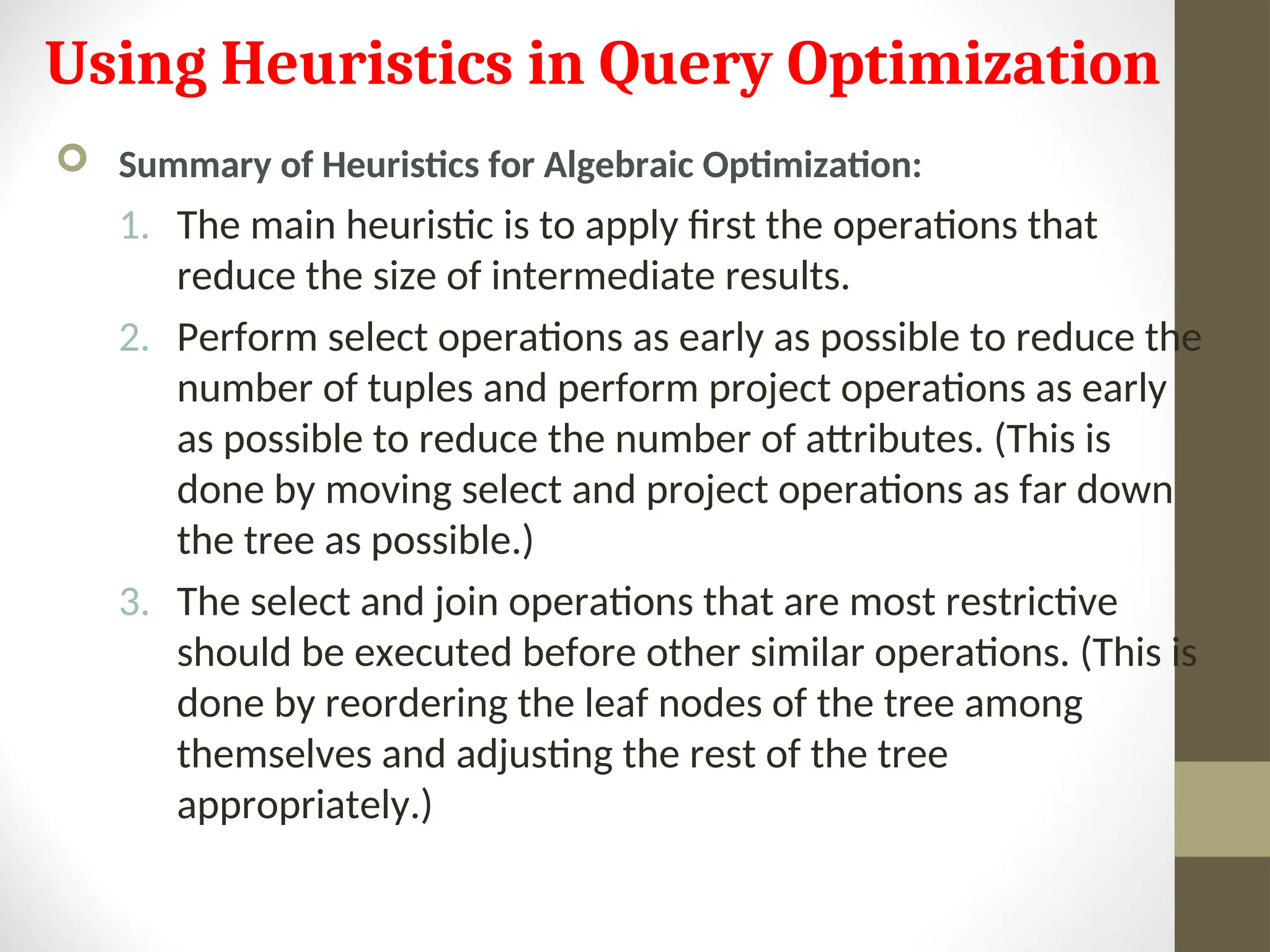 Using Heuristics in Query Optimization  Summary of Heuristics for Algebraic Optimization: 1. The main heuristic is to apply first the operations that reduce the size of intermediate results. 2. Perform select operations as early as possible to reduce the number of tuples and perform project operations as early as possible to reduce the number of attributes. (This is done by moving select and project operations as far down the tree as possible.) 3. The select and join operations that are most restrictive should be executed before other similar operations. (This is done by reordering the leaf nodes of the tree among themselves and adjusting the rest of the tree appropriately.) 