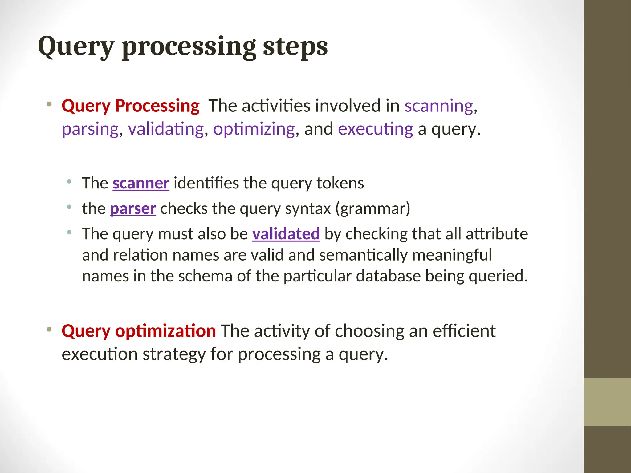 Query processing steps • Query Processing The activities involved in scanning, parsing, validating, optimizing, and executing a query. • The scanner identifies the query tokens • the parser checks the query syntax (grammar) • The query must also be validated by checking that all attribute and relation names are valid and semantically meaningful names in the schema of the particular database being queried. • Query optimization The activity of choosing an efficient execution strategy for processing a query. 