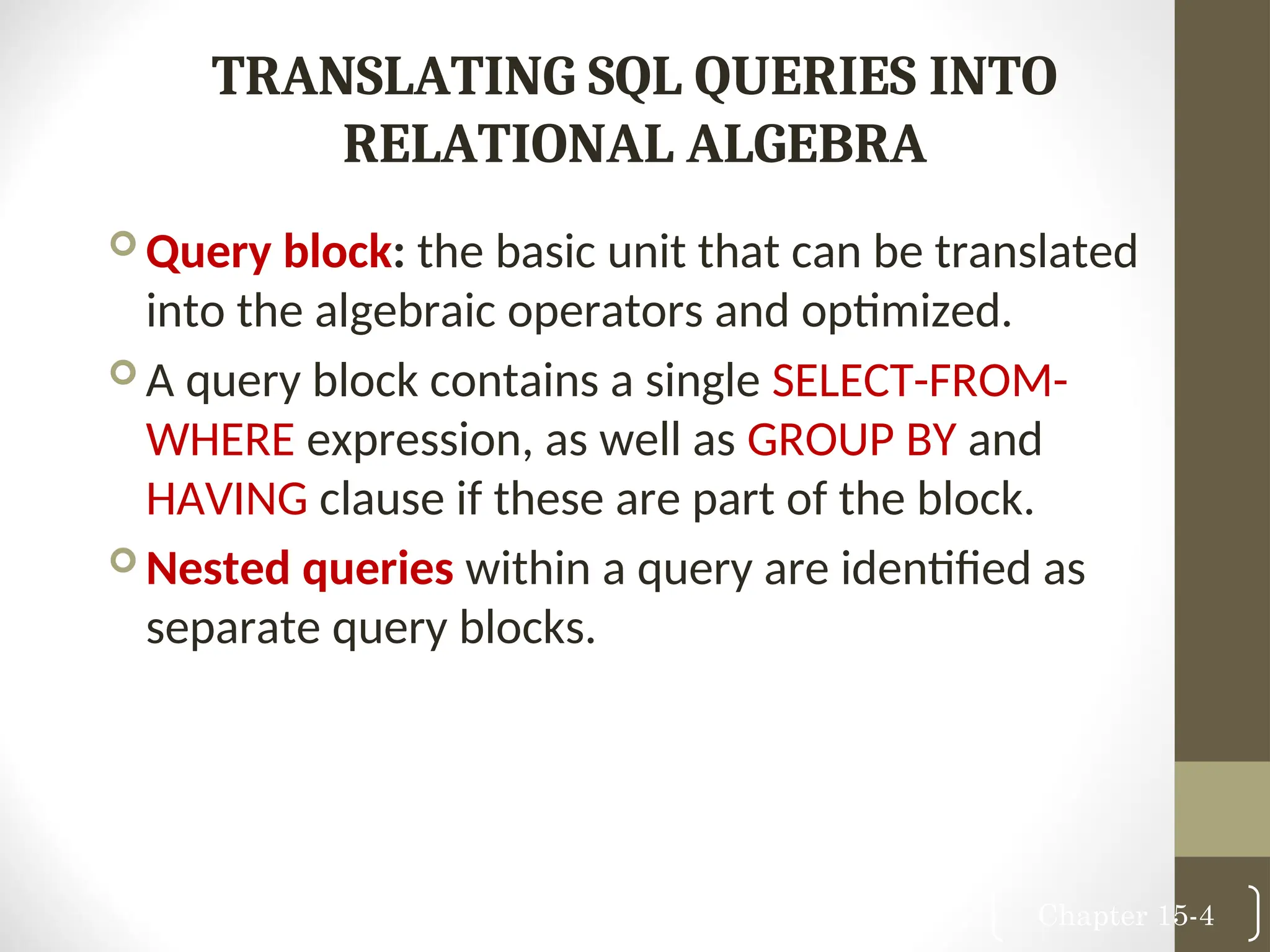 Chapter 15-4 TRANSLATING SQL QUERIES INTO RELATIONAL ALGEBRA  Query block: the basic unit that can be translated into the algebraic operators and optimized.  A query block contains a single SELECT-FROM- WHERE expression, as well as GROUP BY and HAVING clause if these are part of the block.  Nested queries within a query are identified as separate query blocks. 