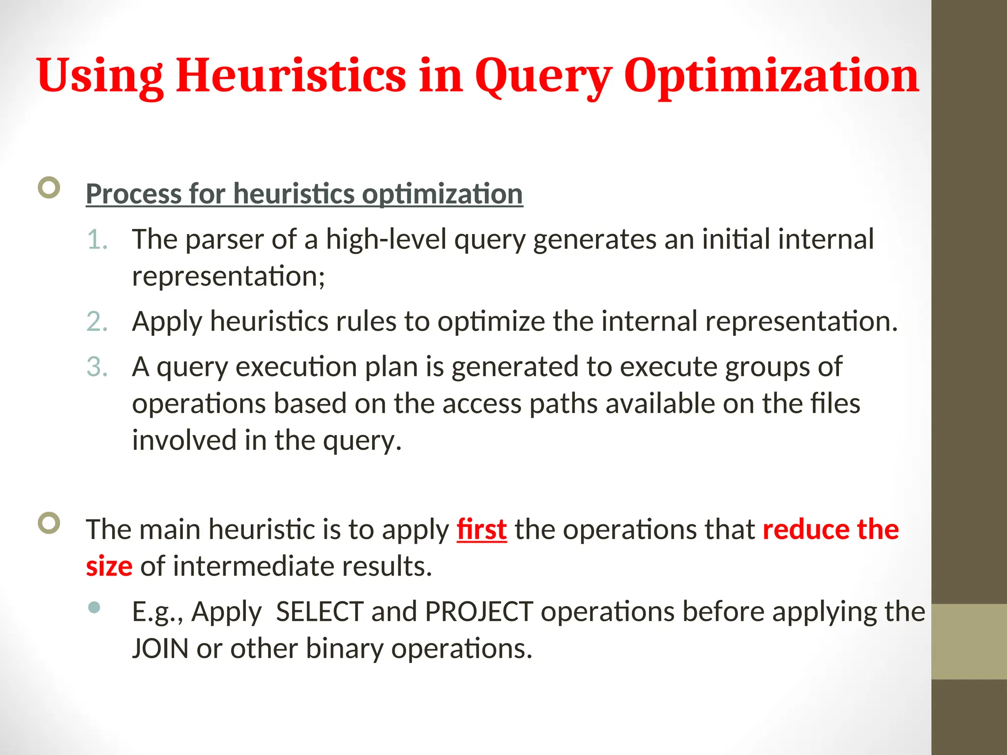 Using Heuristics in Query Optimization  Process for heuristics optimization 1. The parser of a high-level query generates an initial internal representation; 2. Apply heuristics rules to optimize the internal representation. 3. A query execution plan is generated to execute groups of operations based on the access paths available on the files involved in the query.  The main heuristic is to apply first the operations that reduce the size of intermediate results.  E.g., Apply SELECT and PROJECT operations before applying the JOIN or other binary operations. 