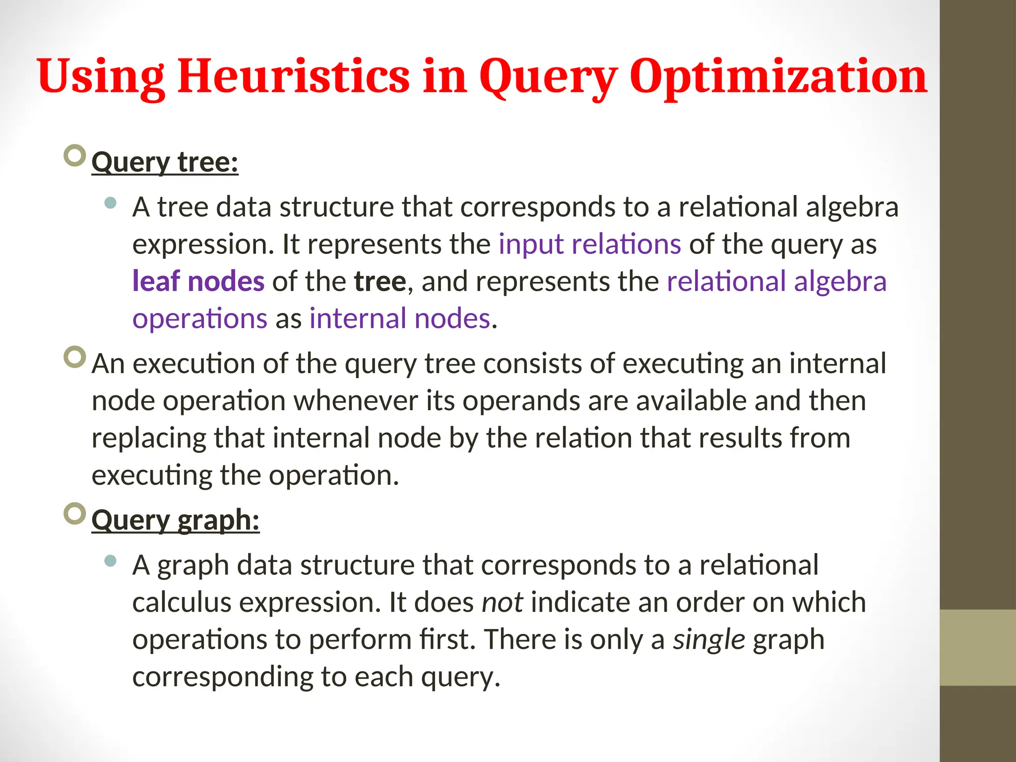 Using Heuristics in Query Optimization Query tree:  A tree data structure that corresponds to a relational algebra expression. It represents the input relations of the query as leaf nodes of the tree, and represents the relational algebra operations as internal nodes. An execution of the query tree consists of executing an internal node operation whenever its operands are available and then replacing that internal node by the relation that results from executing the operation. Query graph:  A graph data structure that corresponds to a relational calculus expression. It does not indicate an order on which operations to perform first. There is only a single graph corresponding to each query. 