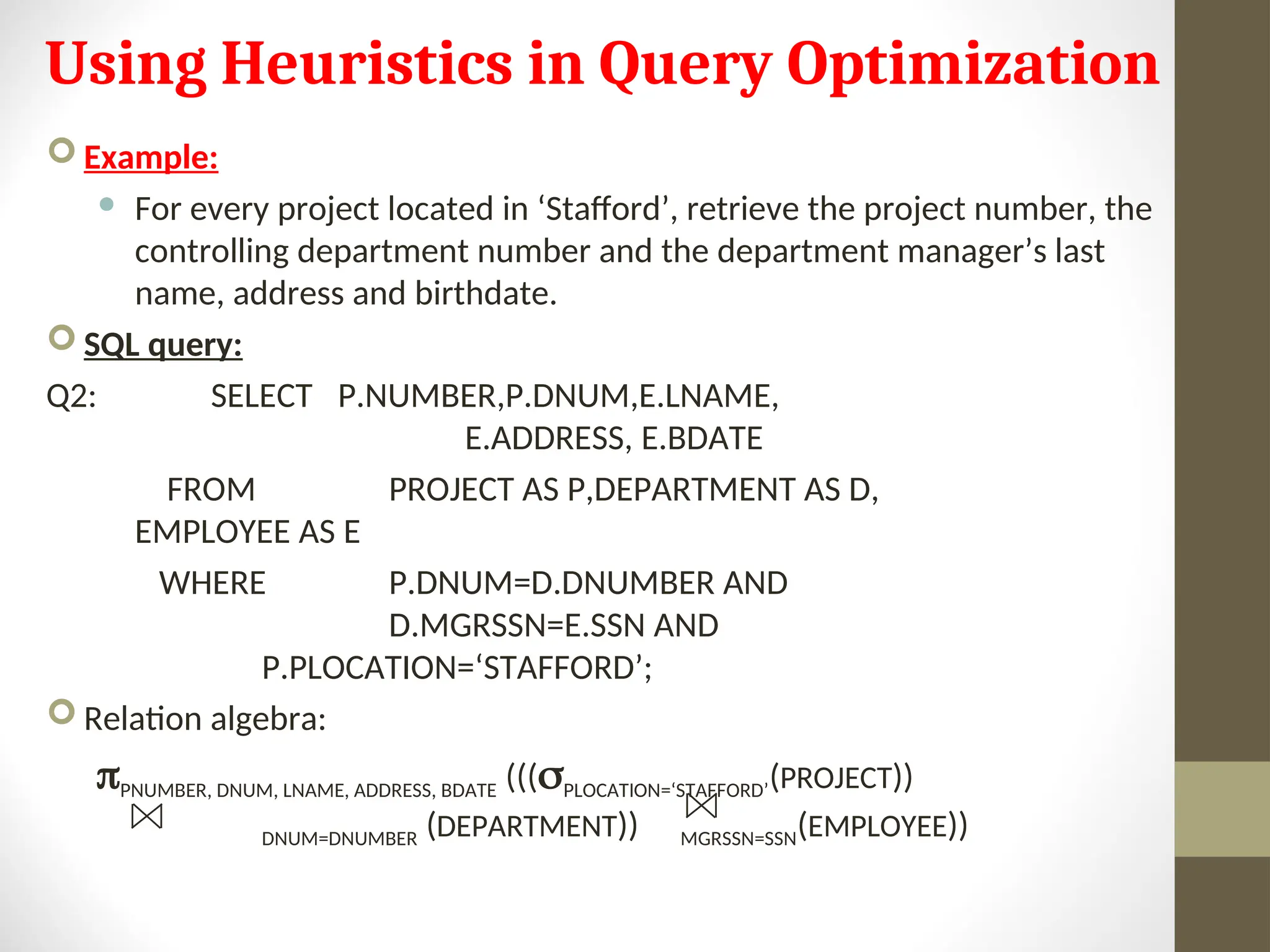 Using Heuristics in Query Optimization  Example:  For every project located in ‘Stafford’, retrieve the project number, the controlling department number and the department manager’s last name, address and birthdate.  SQL query: Q2: SELECT P.NUMBER,P.DNUM,E.LNAME, E.ADDRESS, E.BDATE FROM PROJECT AS P,DEPARTMENT AS D, EMPLOYEE AS E WHERE P.DNUM=D.DNUMBER AND D.MGRSSN=E.SSN AND P.PLOCATION=‘STAFFORD’;  Relation algebra: PNUMBER, DNUM, LNAME, ADDRESS, BDATE (((PLOCATION=‘STAFFORD’(PROJECT)) DNUM=DNUMBER (DEPARTMENT)) MGRSSN=SSN(EMPLOYEE)) 