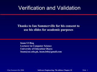 ©Ian Sommerville 2004 Software Engineering, 7th edition. Chapter 22 Slide 1
Verification and Validation
Thanks to Ian Sommerville for his consent to
use his slides for academic purposes
Inam Ul Haq
Lecturer in Computer Science
University of Education Okara
Inam@ue.edu.pk, inam.bth@gmail.com
 