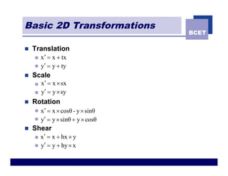 Basic 2D Transformations
                                    BCET

n   Translation
    n   x ¢ = x + tx
    n   y¢ = y + ty
n   Scale
    n   x¢ = x ´ sx
    n   y¢ = y ´ sy
n   Rotation
    n   x ¢ = x ´ cosθ - y ´ sinθ
    n   y¢ = y ´ sinθ + y ´ cosθ
n   Shear
    n   x ¢ = x + hx ´ y
    n   y¢ = y + hy ´ x
 