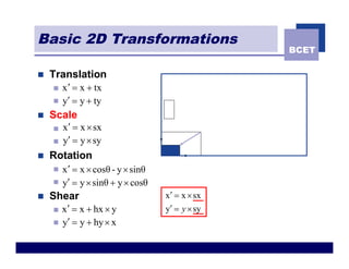 Basic 2D Transformations
                                                   BCET

n   Translation
    n   x ¢ = x + tx
    n   y¢ = y + ty
n   Scale
    n   x¢ = x ´ sx
    n   y¢ = y ´ sy
n   Rotation
    n   x ¢ = x ´ cosθ - y ´ sinθ
    n   y¢ = y ´ sinθ + y ´ cosθ
n   Shear                           x ¢ = x ´ sx
    n   x ¢ = x + hx ´ y            y¢ = y ´ sy
    n   y¢ = y + hy ´ x
 