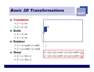 Basic 2D Transformations
                                                                             BCET

n   Translation
    n   x ¢ = x + tx
    n   y¢ = y + ty
n   Scale
    n   x¢ = x ´ sx
    n   y¢ = y ´ sy
n   Rotation
    n   x ¢ = x ´ cosθ - y ´ sinθ
    n   y¢ = y ´ sinθ + y ´ cosθ
n   Shear                           x ¢ = ((x ´ sx) ´ cosq - (y ´ sy) ´ sinq ) + tx
    n   x ¢ = x + hx ´ y            y¢ = ((x ´ sx) ´ sinq + (y ´ sy) ´ cosq ) + ty
    n   y¢ = y + hy ´ x
 