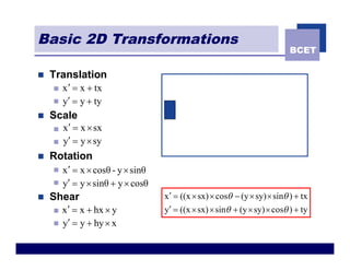 Basic 2D Transformations
                                                                             BCET

n   Translation
    n   x ¢ = x + tx
    n   y¢ = y + ty
n   Scale
    n   x¢ = x ´ sx
    n   y¢ = y ´ sy
n   Rotation
    n   x ¢ = x ´ cosθ - y ´ sinθ
    n   y¢ = y ´ sinθ + y ´ cosθ
n   Shear                           x ¢ = ((x ´ sx) ´ cosq - (y ´ sy) ´ sinq ) + tx
    n   x ¢ = x + hx ´ y            y¢ = ((x ´ sx) ´ sinq + (y ´ sy) ´ cosq ) + ty
    n   y¢ = y + hy ´ x
 