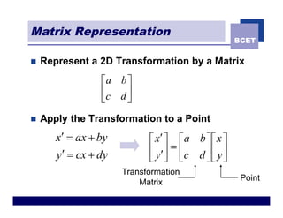 Matrix Representation
                                                    BCET


n   Represent a 2D Transformation by a Matrix
                 éa b ù
                 êc d ú
                 ë    û
n   Apply the Transformation to a Point
       x¢ = ax + by         é x¢ ù é a b ù é x ù
       y¢ = cx + dy         ê y ¢ú = êc d ú ê y ú
                            ë û ë         ûë û
                      Transformation
                                                     Point
                          Matrix
 
