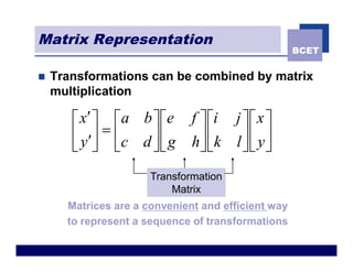 Matrix Representation
                                                    BCET


n   Transformations can be combined by matrix
    multiplication

       é x¢ ù é a b ù ée      f ù éi j ù é x ù
       ê y ¢ú = ê c d ú ê g     ú êk l ú ê y ú
                              hû ë
       ë û ë          ûë               ûë û
                      Transformation
                          Matrix
      Matrices are a convenient and efficient way
      to represent a sequence of transformations
 