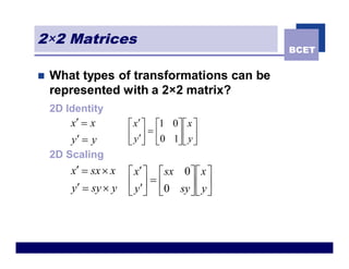2×2 Matrices
                                              BCET


n   What types of transformations can be
    represented with a 2×2 matrix?
    2D Identity
        x¢ = x        é x¢ ù é1 0ù é x ù
                      ê y¢ú = ê0 1ú ê y ú
        y¢ = y        ë û ë       ûë û
    2D Scaling
        x¢ = sx ´ x   é x¢ ù é sx 0 ù é x ù
        y¢ = sy ´ y   ê y¢ú = ê0 sy ú ê y ú
                      ë û ë         ûë û
 