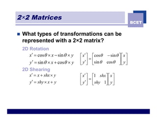 2×2 Matrices
                                                                   BCET


n   What types of transformations can be
    represented with a 2×2 matrix?
    2D Rotation
       x¢ = cos q ´ x - sin q ´ y   é x¢ ù écosq - sin q ù é x ù
                                    ê y¢ú = êsin q cosq ú ê y ú
       y¢ = sin q ´ x + cosq ´ y    ë û ë                ûë û
    2D Shearing
       x¢ = x + shx ´ y             é x¢ ù é1 shx ù é x ù
       y¢ = shy ´ x + y             ê y¢ú = ê shy 1ú ê y ú
                                    ë û ë          ûë û
 