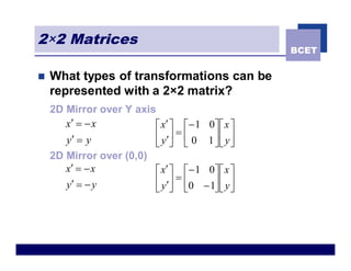 2×2 Matrices
                                                     BCET


n   What types of transformations can be
    represented with a 2×2 matrix?
    2D Mirror over Y axis
       x¢ = - x          é x¢ ù é - 1    0ù é x ù
       y¢ = y            ê y ¢ú = ê 0    1 úê yú
                         ë û ë             ûë û
    2D Mirror over (0,0)
       x¢ = - x          é x¢ ù é - 1    0ù é x ù
       y¢ = - y          ê y ¢ú = ê 0   - 1ú ê y ú
                         ë û ë             ûë û
 