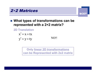 2×2 Matrices
                                               BCET


n   What types of transformations can be
    represented with a 2×2 matrix?
    2D Translation
       x¢ = x + tx
       y¢ = y + ty           NO!!



            Only linear 2D transformations
          can be Represented with 2x2 matrix
 