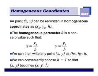 Homogeneous Coordinates
                                             BCET

nA   point (x,
           y) can be re-written in homogeneous
coordinates as (xh, yh, h).
nThe homogeneous parameter h is a non-
zero value such that:
               xh                 yh
            x=              y=
               h                  h
nWe can then write any point (x, y) as (hx, hy, h)

nWe can conveniently choose h = 1 so that
(x, y) becomes (x, y, 1)
 