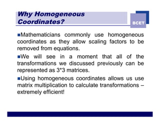 Why Homogeneous
Coordinates?                                   BCET


nMathematicians      commonly use homogeneous
coordinates as they allow scaling factors to be
removed from equations.
nWe will see in a moment that all of the
transformations we discussed previously can be
represented as 3*3 matrices.
nUsing homogeneous coordinates allows us use
matrix multiplication to calculate transformations –
extremely efficient!
 