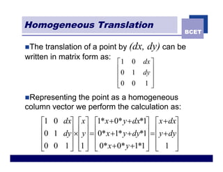 Homogeneous Translation
                                                     BCET

nThe  translation of a point by (dx,   dy) can be
written in matrix form as:
                             é1   0   dx ù
                             ê0   1   dy ú
                             ê           ú
                             ê0
                             ë    0   1ú û
nRepresenting the point as a homogeneous
column vector we perform the calculation as:
    é1 0 dxù éxù é1* x + 0* y + dx*1ù éx + dxù
    ê0 1 dyú ´êyú = ê0* x +1* y + dy*1ú = êy + dyú
    ê      ú ê ú ê                    ú ê        ú
    ê0 0 1 ú ê1 ú ê 0* x + 0* y +1*1 ú ë 1 ú
    ë      û ë û ë                    û ê        û
 