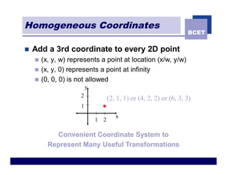 Homogeneous Coordinates
                                                                       BCET


n   Add a 3rd coordinate to every 2D point
    n   (x, y, w) represents a point at location (x/w, y/w)
    n   (x, y, 0) represents a point at infinity
    n   (0, 0, 0) is not allowed
                          y
                      2
                                      (2, 1, 1) or (4, 2, 2) or (6, 3, 3)
                      1
                                         x
                              1   2

            Convenient Coordinate System to
          Represent Many Useful Transformations
 