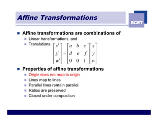 Affine Transformations
                                                 BCET

n   Affine transformations are combinations of
    n Linear transformations, and
    n Translations
                     x¢
                  é ù é      a bc ùéx ù
                  ê y¢ ú = êd e f ú ê y ú
                  ê ú ê           úê ú
                  ê w¢ú ê0 0 1 ú ê wú
                  ë û ë           ûë û
n   Properties of affine transformations
    n   Origin does not map to origin
    n   Lines map to lines
    n   Parallel lines remain parallel
    n   Ratios are preserved
    n   Closed under composition
 