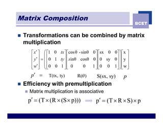 Matrix Composition
                                                                 BCET


n   Transformations can be combined by matrix
    multiplication
         é x¢ ù æ é1 0 tx ù écos θ - sinθ 0 ù ésx 0 0ù ö é x ù
         ê y¢ ú = ç ê0 1 ty ú ê sinθ cosθ 0ú ê0 sy 0 ú ÷ ê y ú
         ê ú çê             úê              úê       ú ÷ê ú
         ê w¢ú ç ê0 0 1 ú ê 0
         ë û èë             ûë        0   1 ú ê0 0 1 ú ÷ ê w ú
                                            ûë       û øë û
         p¢ =     T(tx, ty)      R(q )      S(sx, sy)      p
n   Efficiency with premultiplication
    n   Matrix multiplication is associative
        p¢ = (T ´ (R ´ (S ´ p)))            p¢ = (T ´ R ´ S) ´ p
 