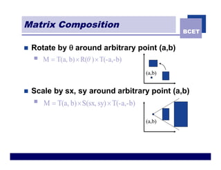 Matrix Composition
                                                     BCET


n   Rotate by q around arbitrary point (a,b)
    n   M = T(a, b) ´ R(θ ) ´ T(-a,-b)
                                             (a,b)


n   Scale by sx, sy around arbitrary point (a,b)
    n   M = T(a, b) ´ S(sx, sy) ´ T(-a,-b)

                                             (a,b)
 