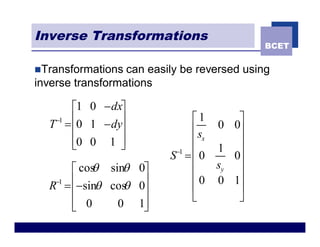 Inverse Transformations
                                             BCET


nTransformations  can easily be reversed using
inverse transformations

      é1 0 - dxù
   -1 ê        ú              é1      ù
  T = ê0 1 - dyú              ês 0 0ú
      ê0 0 1 ú
      ë        û              êx      ú
                           -1 ê   1 ú
                          S = 0      0
      é cos sinq 0ù
          q                   ê   sy ú
   -1 ê           ú           ê 0 0 1ú
  R = ê-sinq cos 0ú
               q              ê       ú
      ê 0                     ë       û
      ë       0 1úû
 
