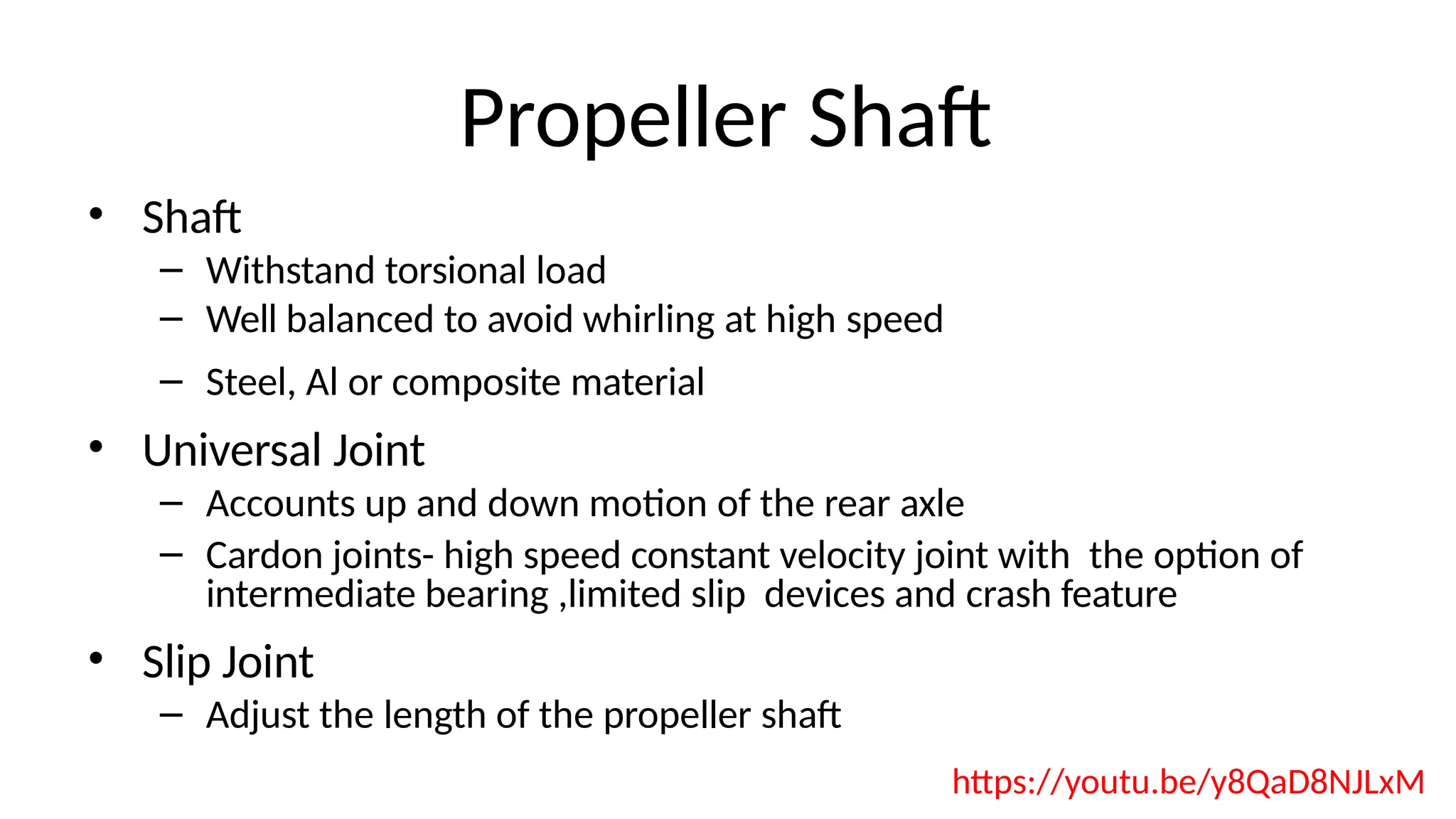 Propeller Shaft
• Shaft
– Withstand torsional load
– Well balanced to avoid whirling at high speed
– Steel, Al or composite material
• Universal Joint
– Accounts up and down motion of the rear axle
– Cardon joints- high speed constant velocity joint with the option of
intermediate bearing ,limited slip devices and crash feature
• Slip Joint
– Adjust the length of the propeller shaft
https://youtu.be/y8QaD8NJLxM
 