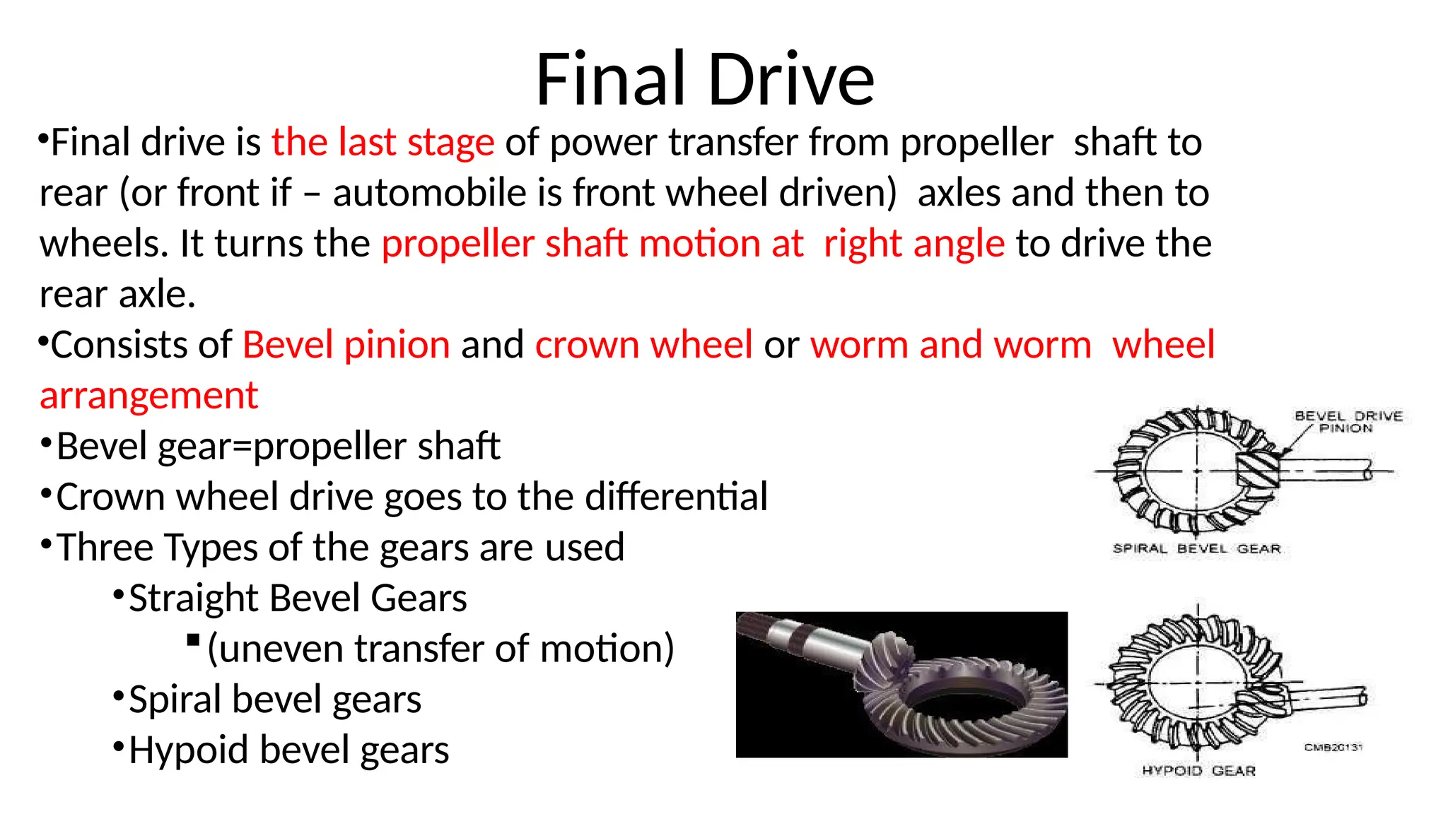 Final Drive
•Final drive is the last stage of power transfer from propeller shaft to
rear (or front if – automobile is front wheel driven) axles and then to
wheels. It turns the propeller shaft motion at right angle to drive the
rear axle.
•Consists of Bevel pinion and crown wheel or worm and worm wheel
arrangement
•Bevel gear=propeller shaft
•Crown wheel drive goes to the differential
•Three Types of the gears are used
•Straight Bevel Gears
(uneven transfer of motion)
•Spiral bevel gears
•Hypoid bevel gears
 