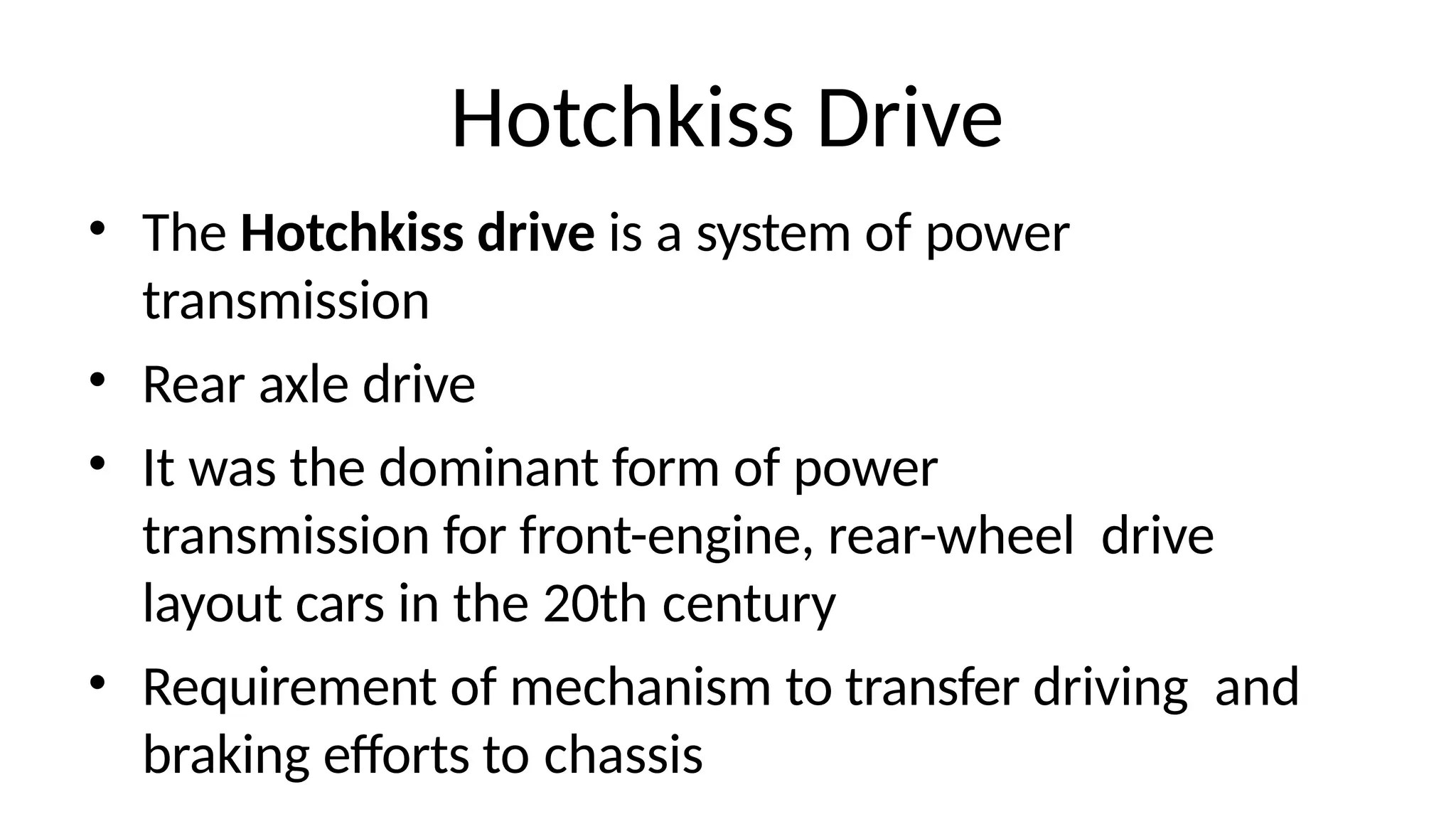Hotchkiss Drive
• The Hotchkiss drive is a system of power
transmission
• Rear axle drive
• It was the dominant form of power
transmission for front-engine, rear-wheel drive
layout cars in the 20th century
• Requirement of mechanism to transfer driving and
braking efforts to chassis
 