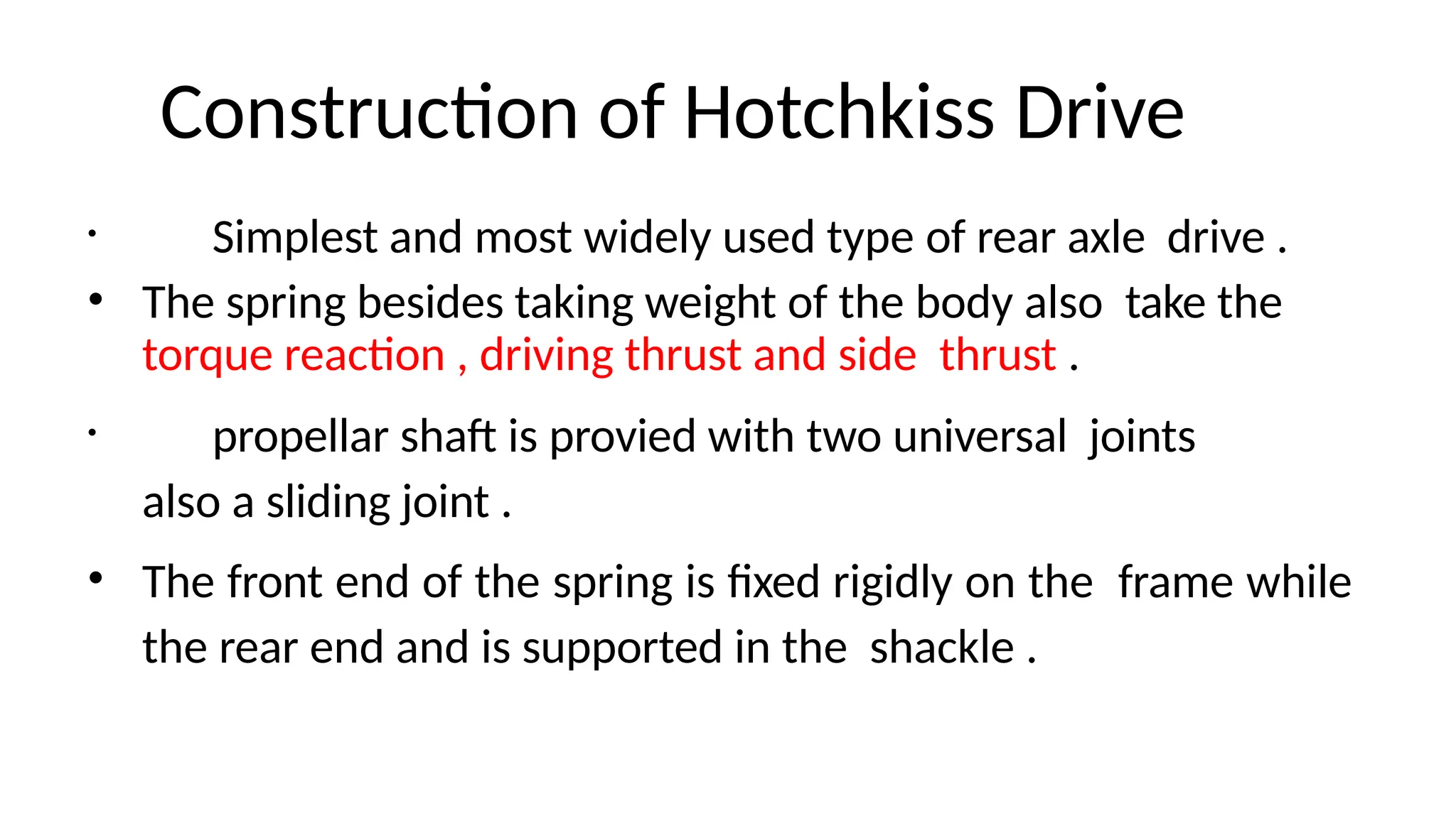 Construction of Hotchkiss Drive
• Simplest and most widely used type of rear axle drive .
• The spring besides taking weight of the body also take the
torque reaction , driving thrust and side thrust .
• propellar shaft is provied with two universal joints
also a sliding joint .
• The front end of the spring is fixed rigidly on the frame while
the rear end and is supported in the shackle .
 