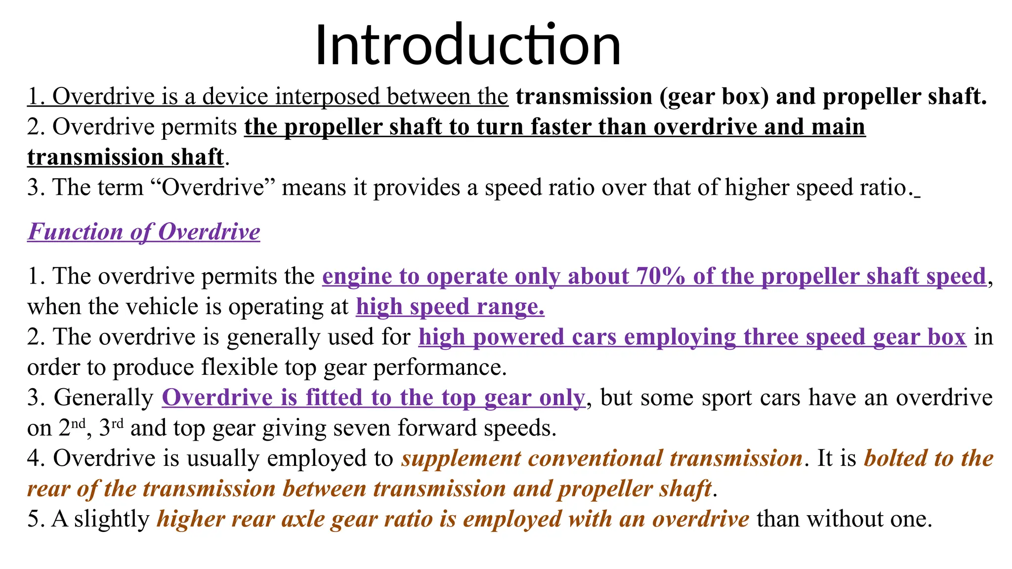 1. Overdrive is a device interposed between the transmission (gear box) and propeller shaft.
2. Overdrive permits the propeller shaft to turn faster than overdrive and main
transmission shaft.
3. The term “Overdrive” means it provides a speed ratio over that of higher speed ratio.
Function of Overdrive
1. The overdrive permits the engine to operate only about 70% of the propeller shaft speed,
when the vehicle is operating at high speed range.
2. The overdrive is generally used for high powered cars employing three speed gear box in
order to produce flexible top gear performance.
3. Generally Overdrive is fitted to the top gear only, but some sport cars have an overdrive
on 2nd
, 3rd
and top gear giving seven forward speeds.
4. Overdrive is usually employed to supplement conventional transmission. It is bolted to the
rear of the transmission between transmission and propeller shaft.
5. A slightly higher rear axle gear ratio is employed with an overdrive than without one.
Introduction
 