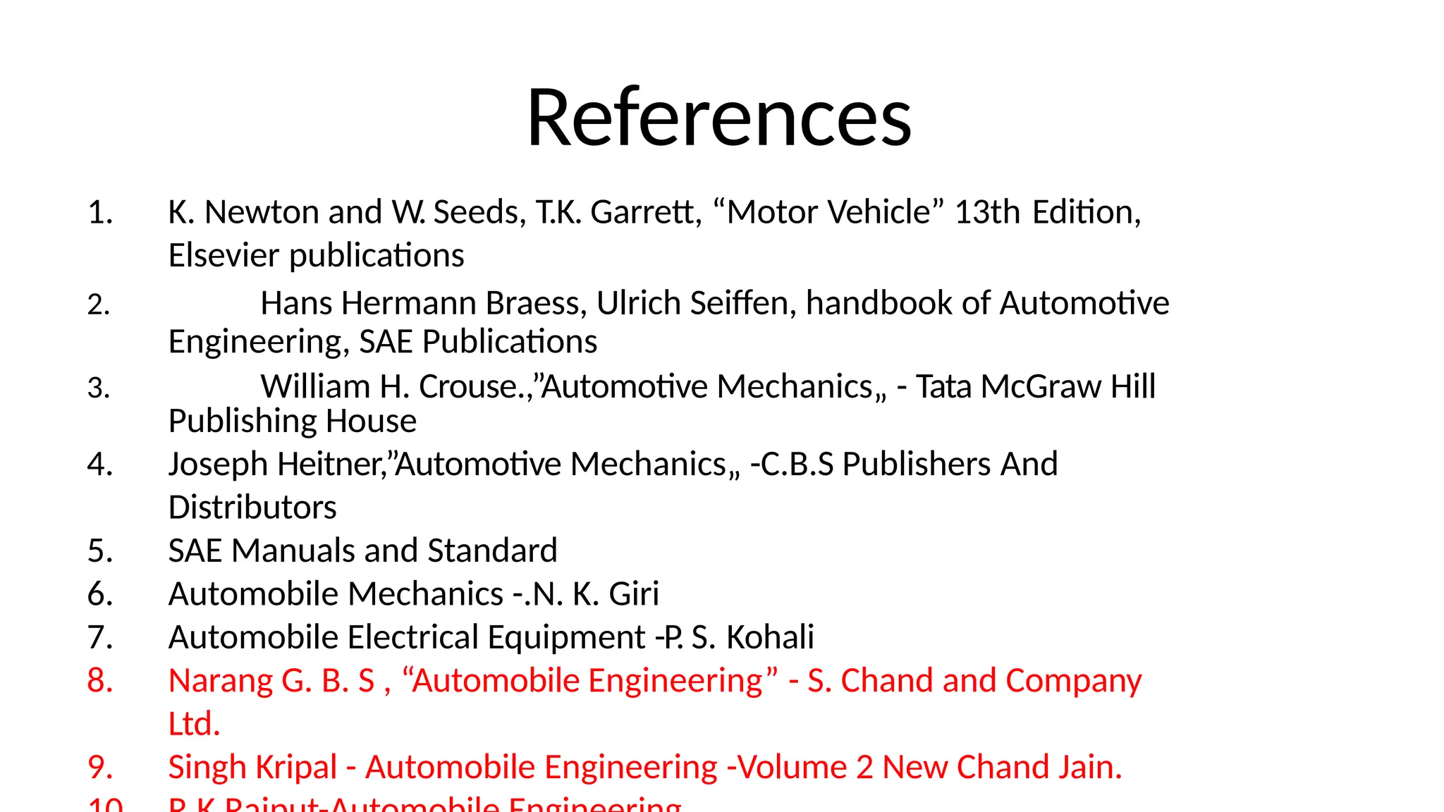 References
1. K. Newton and W. Seeds, T.K. Garrett, “Motor Vehicle” 13th Edition,
Elsevier publications
2. Hans Hermann Braess, Ulrich Seiffen, handbook of Automotive
Engineering, SAE Publications
3. William H. Crouse.,”Automotive Mechanics„ - Tata McGraw Hill
Publishing House
4. Joseph Heitner,”Automotive Mechanics„ -C.B.S Publishers And
Distributors
5. SAE Manuals and Standard
6. Automobile Mechanics -.N. K. Giri
7. Automobile Electrical Equipment -P. S. Kohali
8. Narang G. B. S , “Automobile Engineering” - S. Chand and Company
Ltd.
9. Singh Kripal - Automobile Engineering -Volume 2 New Chand Jain.
 