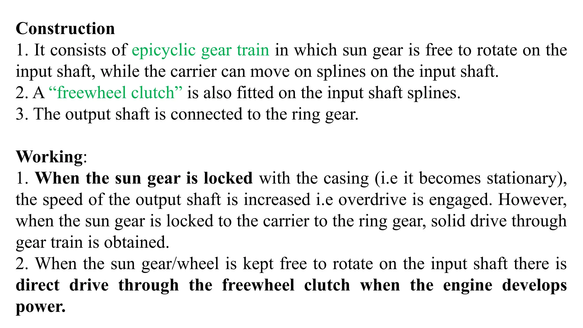 Construction
1. It consists of epicyclic gear train in which sun gear is free to rotate on the
input shaft, while the carrier can move on splines on the input shaft.
2. A “freewheel clutch” is also fitted on the input shaft splines.
3. The output shaft is connected to the ring gear.
Working:
1. When the sun gear is locked with the casing (i.e it becomes stationary),
the speed of the output shaft is increased i.e overdrive is engaged. However,
when the sun gear is locked to the carrier to the ring gear, solid drive through
gear train is obtained.
2. When the sun gear/wheel is kept free to rotate on the input shaft there is
direct drive through the freewheel clutch when the engine develops
power.
 