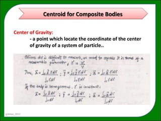 Centroid for Composite Bodies

      Center of Gravity:
             - a point which locate the coordinate of the center
             of gravity of a system of particle..




gsbitao_2013
 