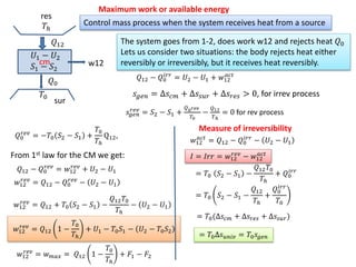 cm
𝑇0
𝑄12
𝑄0
w12
𝑇ℎ
Control mass process when the system receives heat from a source
Maximum work or available energy
𝑈1 − 𝑈2
𝑆1 − 𝑆2
The system goes from 1-2, does work w12 and rejects heat 𝑄0
Lets us consider two situations: the body rejects heat either
reversibly or irreversibly, but it receives heat reversibly.
𝑄12 − 𝑄0
𝑖𝑟𝑟
= 𝑈2 − 𝑈1 + 𝑤12
𝑎𝑐𝑡
𝑠 𝑔𝑒𝑛 = ∆𝑠𝑐𝑚 + ∆𝑠𝑠𝑢𝑟 + ∆𝑠𝑟𝑒𝑠 > 0, for irrev process
𝑠𝑔𝑒𝑛
𝑟𝑒𝑣
= 𝑆2 − 𝑆1 +
𝑄0 𝑟𝑒𝑣
𝑇0
−
𝑄12
𝑇ℎ
= 0 for rev process
𝑄0
𝑟𝑒𝑣
= −𝑇0 𝑆2 − 𝑆1 +
𝑇0
𝑇ℎ
Q12,
From 1st law for the CM we get:
𝑄12 − 𝑄0
𝑟𝑒𝑣
= 𝑤12
𝑟𝑒𝑣
+ 𝑈2 − 𝑈1
𝑤12
𝑟𝑒𝑣
= 𝑄12 − 𝑄0
𝑟𝑒𝑣
− 𝑈2 − 𝑈1
𝑤12
𝑟𝑒𝑣
= 𝑄12 + 𝑇0 𝑆2 − 𝑆1 −
𝑄12 𝑇0
𝑇ℎ
− 𝑈2 − 𝑈1
𝑤12
𝑟𝑒𝑣
= 𝑄12 1 −
𝑇0
𝑇ℎ
+ 𝑈1 − 𝑇0 𝑆1 − 𝑈2 − 𝑇0 𝑆2
𝑤12
𝑟𝑒𝑣
= 𝑤 𝑚𝑎𝑥 = 𝑄12 1 −
𝑇0
𝑇ℎ
+ 𝐹1 − 𝐹2
sur
res
𝑤12
𝑎𝑐𝑡
= 𝑄12 − 𝑄0
𝑖𝑟𝑟
− 𝑈2 − 𝑈1
𝐼 = 𝐼𝑟𝑟 = 𝑤12
𝑟𝑒𝑣
− 𝑤12
𝑎𝑐𝑡
= 𝑇0 𝑆2 − 𝑆1 −
𝑄12 𝑇0
𝑇ℎ
+ 𝑄0
𝑖𝑟𝑟
= 𝑇0 𝑆2 − 𝑆1 −
𝑄12
𝑇ℎ
+
𝑄0
𝑖𝑟𝑟
𝑇0
= 𝑇0(∆𝑠𝑐𝑚 + ∆𝑠𝑟𝑒𝑠 + ∆𝑠𝑠𝑢𝑟)
= 𝑇0∆𝑠 𝑢𝑛𝑖𝑣 = 𝑇0 𝑠𝑔𝑒𝑛
Measure of irreversibility
 