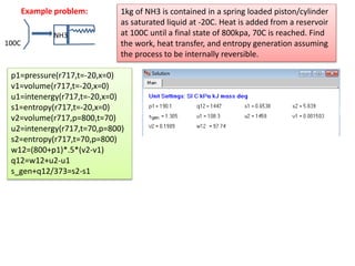 NH3
100C
Example problem: 1kg of NH3 is contained in a spring loaded piston/cylinder
as saturated liquid at -20C. Heat is added from a reservoir
at 100C until a final state of 800kpa, 70C is reached. Find
the work, heat transfer, and entropy generation assuming
the process to be internally reversible.
p1=pressure(r717,t=-20,x=0)
v1=volume(r717,t=-20,x=0)
u1=intenergy(r717,t=-20,x=0)
s1=entropy(r717,t=-20,x=0)
v2=volume(r717,p=800,t=70)
u2=intenergy(r717,t=70,p=800)
s2=entropy(r717,t=70,p=800)
w12=(800+p1)*.5*(v2-v1)
q12=w12+u2-u1
s_gen+q12/373=s2-s1
 