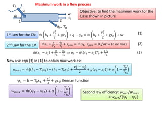 Maximum work in a flow process
1 2
w
𝑚
𝑚
q
𝑇ℎ
𝑇0𝑞0,
Objective: to find the maximum work for the
Case shown in picture
1st Law for the CV: 𝑚 ℎ1 +
𝑣1
2
2
+ 𝑔𝑧1 + 𝑞 − 𝑞0 = 𝑚 ℎ2 +
𝑣2
2
2
+ gz2 + w
𝑚𝑠1 +
𝑞
𝑇ℎ
−
𝑞0
𝑇0
+ 𝑠𝑔𝑒𝑛 = 𝑚𝑠2, 𝑠𝑔𝑒𝑛 = 0, 𝑓𝑜𝑟 𝑤 𝑡𝑜 𝑏𝑒 𝑚𝑎𝑥2nd Law for the CV
𝑚 𝑠1 − 𝑠2 +
𝑞
𝑇ℎ
=
𝑞0
𝑇0
 𝑞0 = 𝑚 𝑠1 − 𝑠2 𝑇0 +
𝑞𝑇0
𝑇ℎ
(1)
(2)
Now use eqn (3) in (1) to obtain max work as:
(3)
𝑤 𝑚𝑎𝑥 = 𝑚{ ℎ1 − 𝑇0 𝑠1 − ℎ2 − 𝑇0 𝑠2 +
𝑣1
2
− 𝑣2
2
2
+ 𝑔 𝑧1 − 𝑧2 } + 𝑞 1 −
𝑇0
𝑇ℎ
1 = h − T0s1 +
v1
2
2
+ gz1; Keenan function
𝑤 𝑚𝑎𝑥 = 𝑚 1 − 2 + 𝑞 1 −
𝑇0
𝑇ℎ
Second law efficiency: 𝑤 𝑎𝑐𝑡/𝑤 𝑚𝑎𝑥
= 𝑤 𝑎𝑐𝑡/(𝑖 −  𝑒)
 