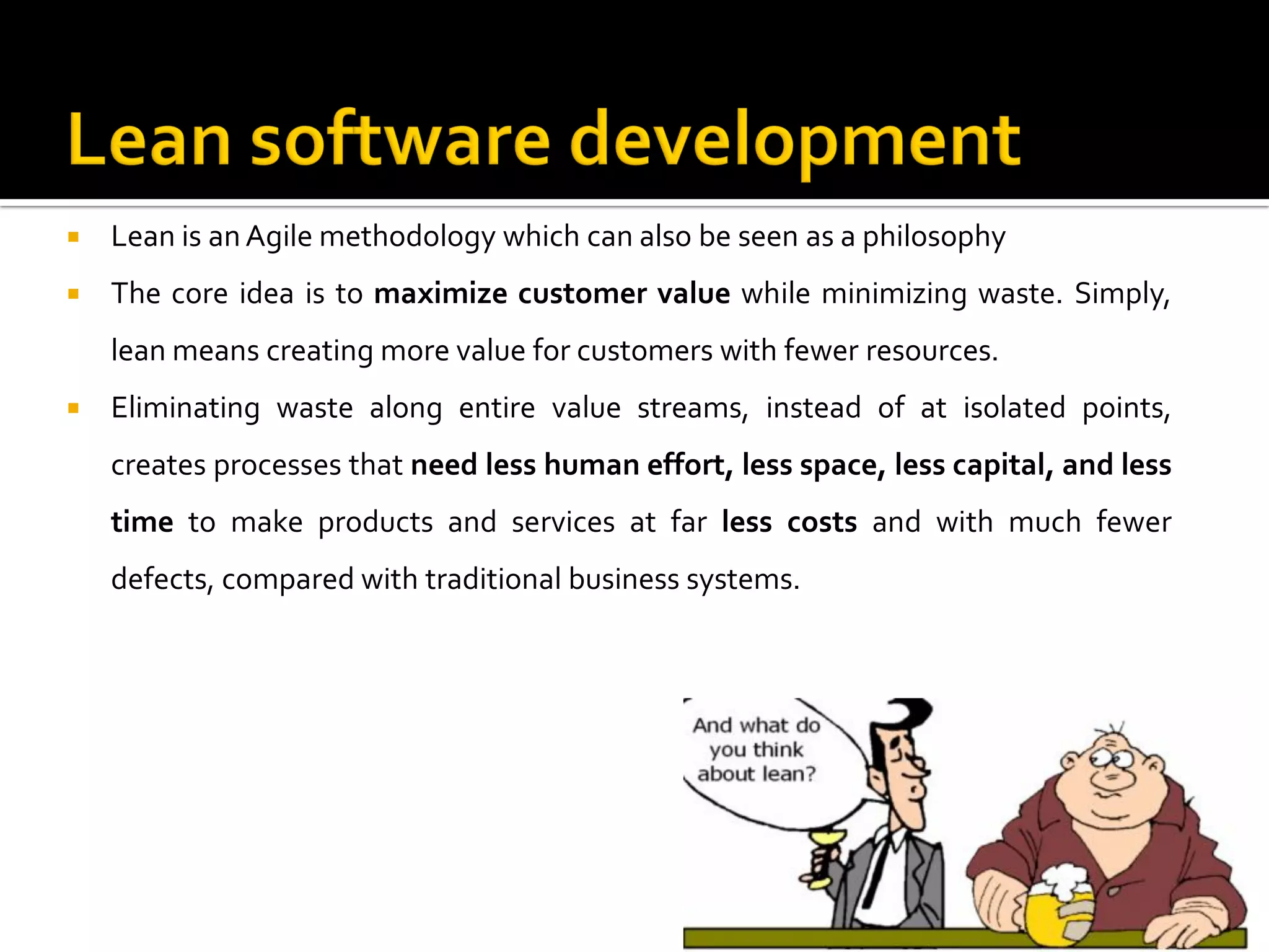  Lean is an Agile methodology which can also be seen as a philosophy
 The core idea is to maximize customer value while minimizing waste. Simply,
lean means creating more value for customers with fewer resources.
 Eliminating waste along entire value streams, instead of at isolated points,
creates processes that need less human effort, less space, less capital, and less
time to make products and services at far less costs and with much fewer
defects, compared with traditional business systems.
11
 