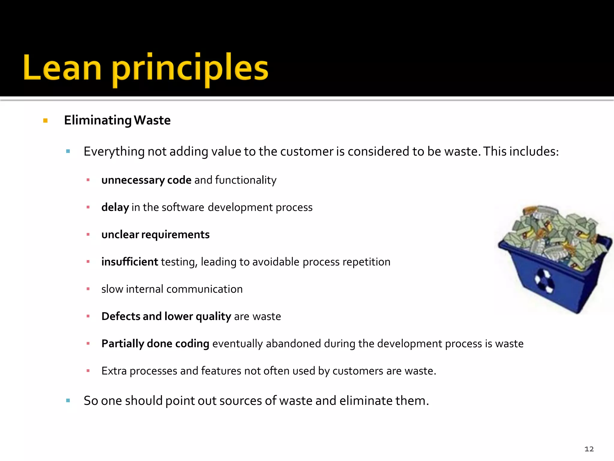  EliminatingWaste
 Everything not adding value to the customer is considered to be waste.This includes:
▪ unnecessary code and functionality
▪ delay in the software development process
▪ unclear requirements
▪ insufficient testing, leading to avoidable process repetition
▪ slow internal communication
▪ Defects and lower quality are waste
▪ Partially done coding eventually abandoned during the development process is waste
▪ Extra processes and features not often used by customers are waste.
 So one should point out sources of waste and eliminate them.
12
 