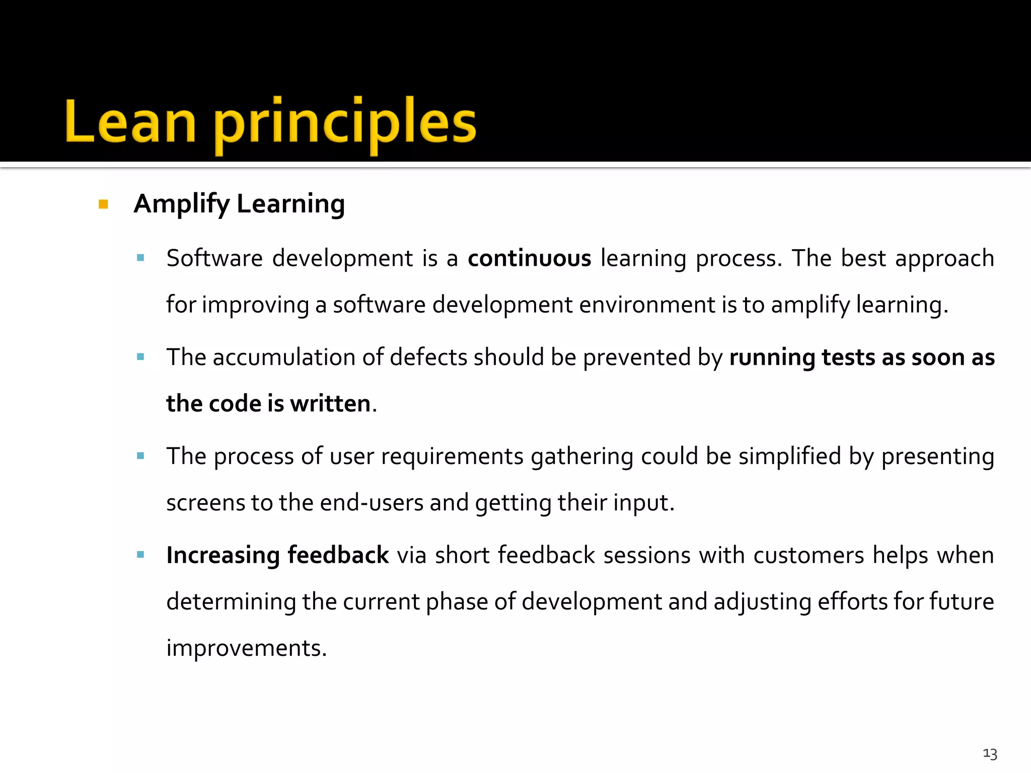  Amplify Learning
 Software development is a continuous learning process. The best approach
for improving a software development environment is to amplify learning.
 The accumulation of defects should be prevented by running tests as soon as
the code is written.
 The process of user requirements gathering could be simplified by presenting
screens to the end-users and getting their input.
 Increasing feedback via short feedback sessions with customers helps when
determining the current phase of development and adjusting efforts for future
improvements.
13
 