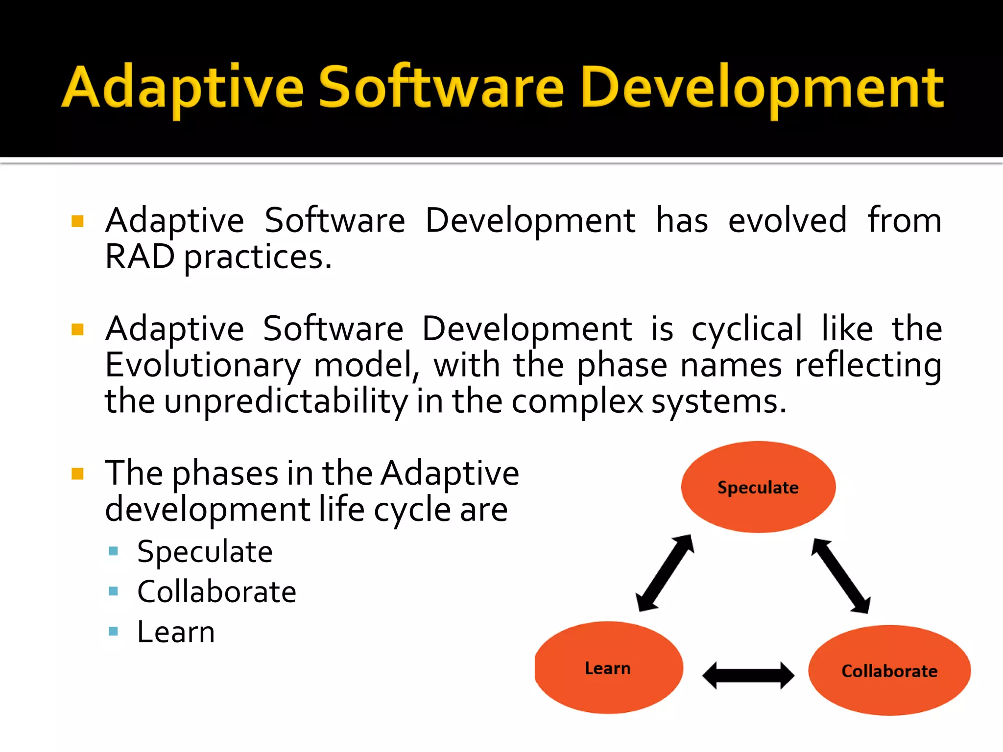  Adaptive Software Development has evolved from
RAD practices.
 Adaptive Software Development is cyclical like the
Evolutionary model, with the phase names reflecting
the unpredictability in the complex systems.
 The phases in theAdaptive
development life cycle are
 Speculate
 Collaborate
 Learn
 