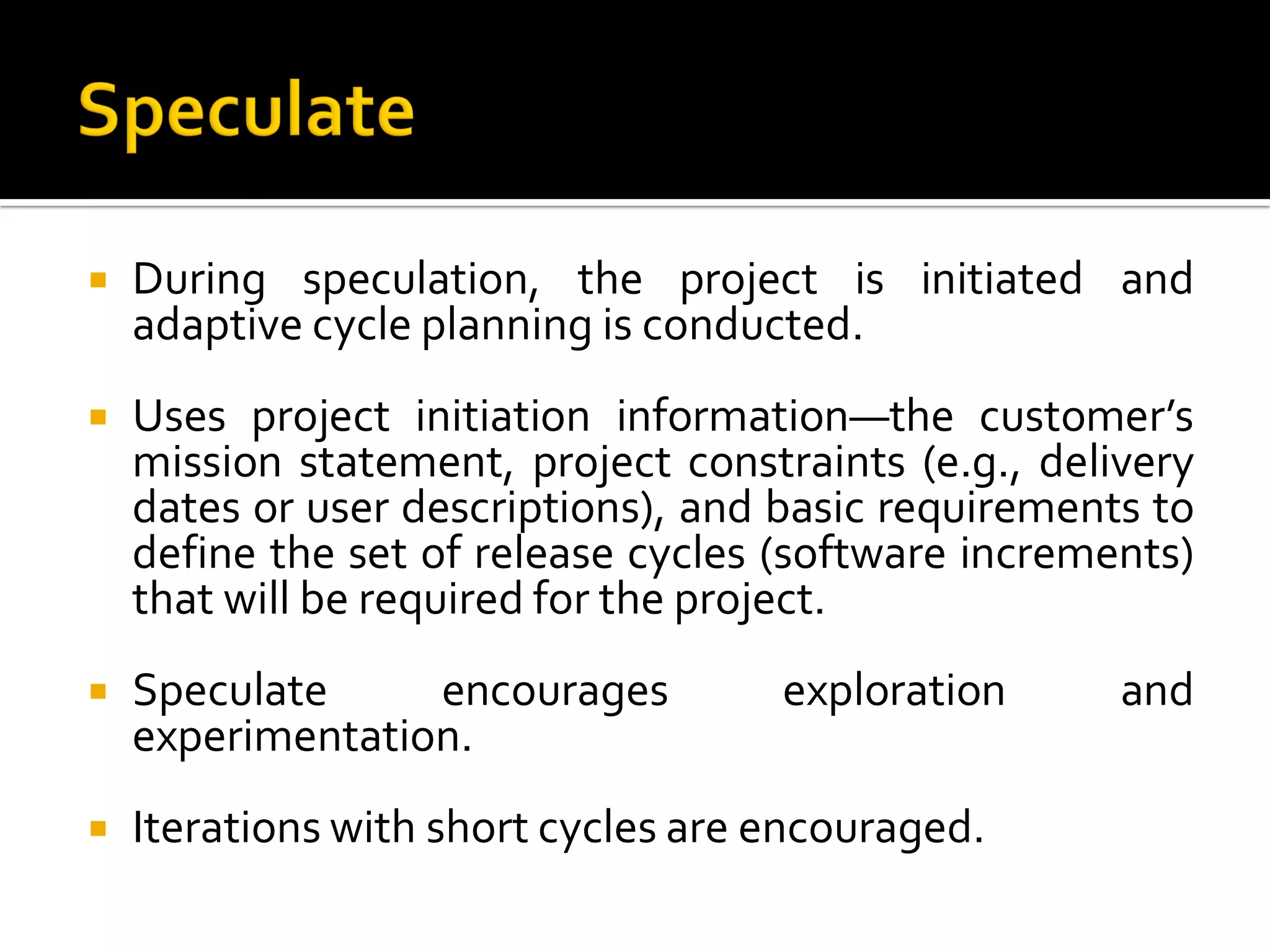  During speculation, the project is initiated and
adaptive cycle planning is conducted.
 Uses project initiation information—the customer’s
mission statement, project constraints (e.g., delivery
dates or user descriptions), and basic requirements to
define the set of release cycles (software increments)
that will be required for the project.
 Speculate encourages exploration and
experimentation.
 Iterations with short cycles are encouraged.
 