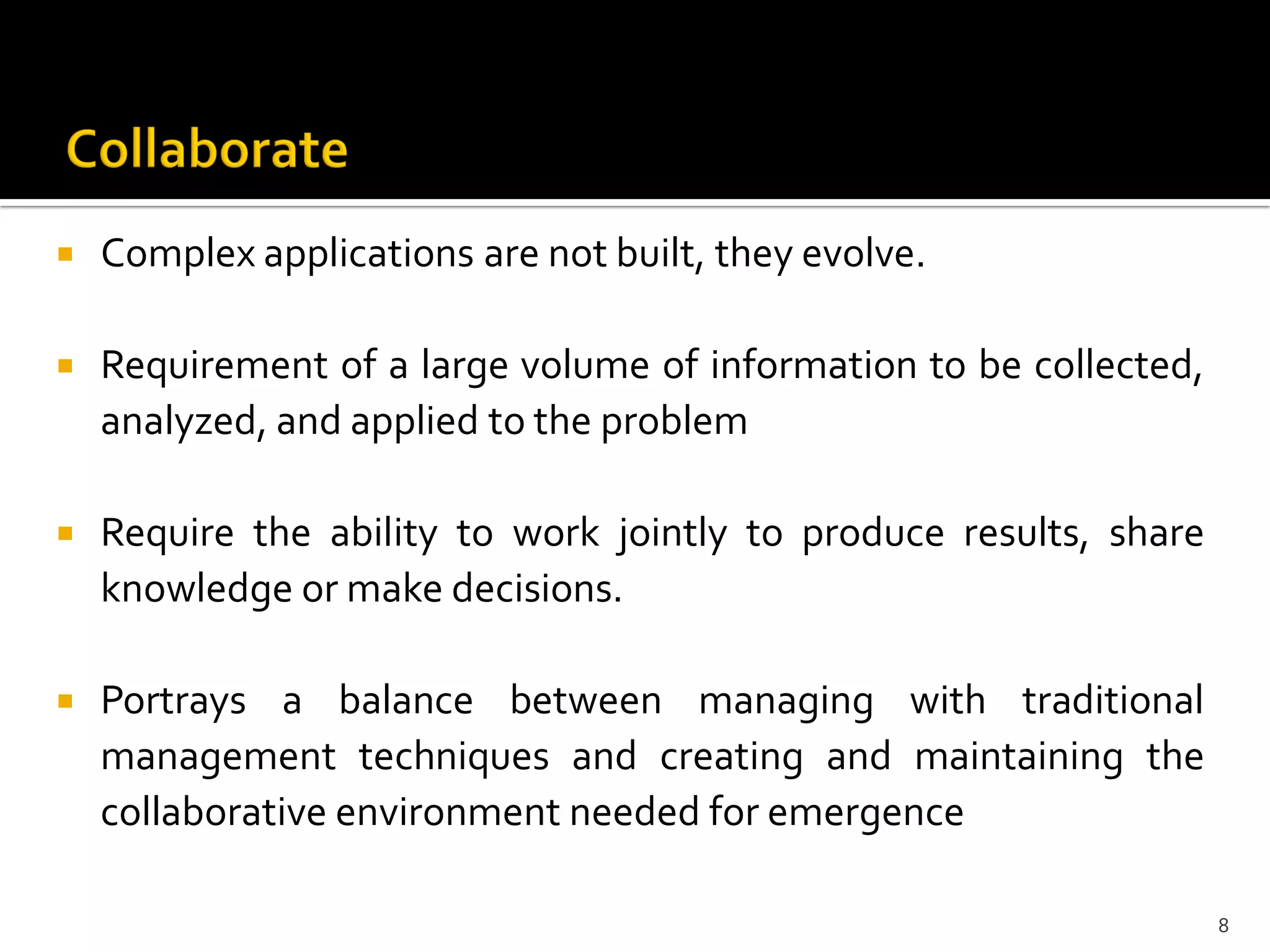  Complex applications are not built, they evolve.
 Requirement of a large volume of information to be collected,
analyzed, and applied to the problem
 Require the ability to work jointly to produce results, share
knowledge or make decisions.
 Portrays a balance between managing with traditional
management techniques and creating and maintaining the
collaborative environment needed for emergence
8
 