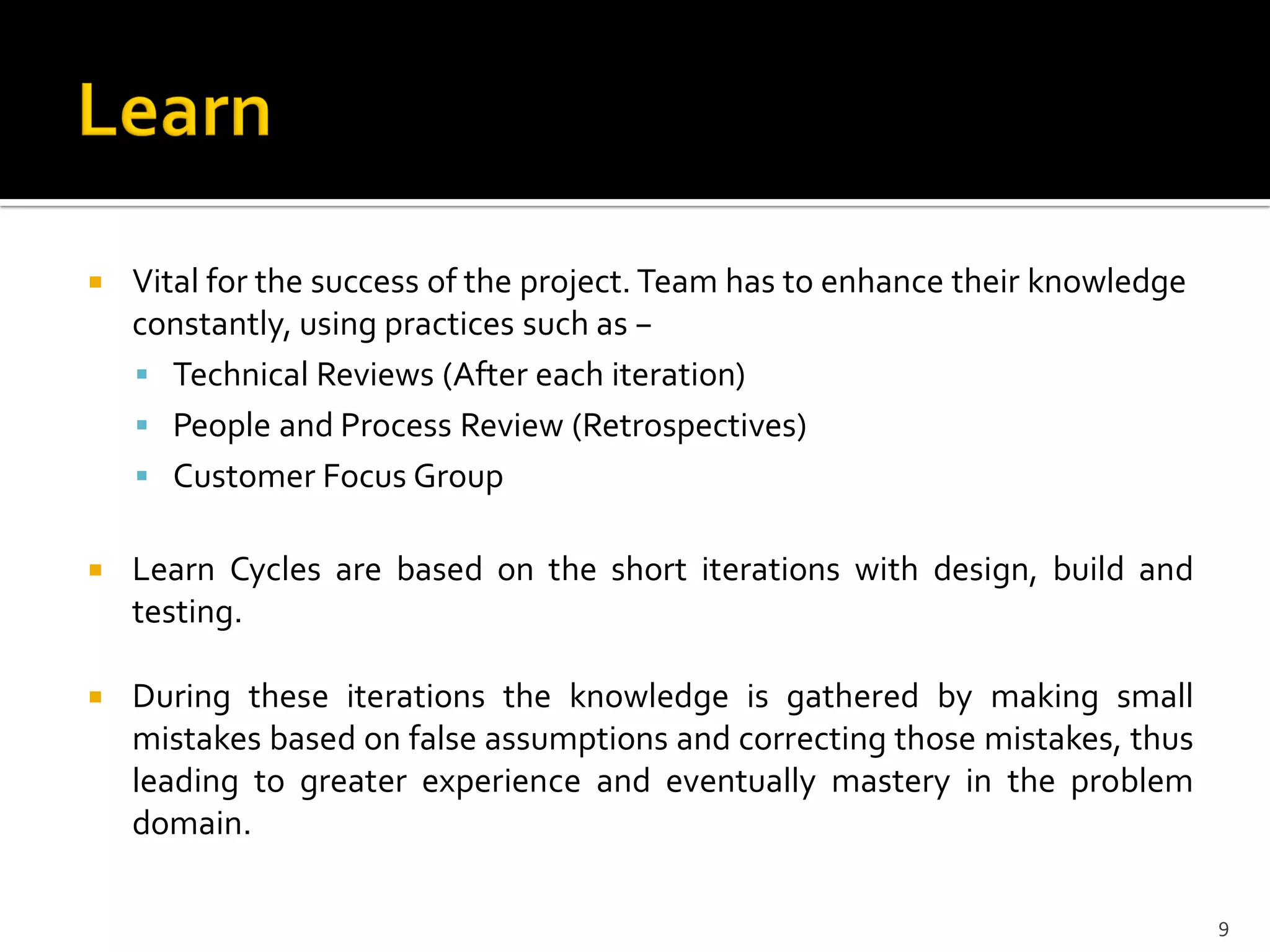  Vital for the success of the project. Team has to enhance their knowledge
constantly, using practices such as −
 Technical Reviews (After each iteration)
 People and Process Review (Retrospectives)
 Customer Focus Group
 Learn Cycles are based on the short iterations with design, build and
testing.
 During these iterations the knowledge is gathered by making small
mistakes based on false assumptions and correcting those mistakes, thus
leading to greater experience and eventually mastery in the problem
domain.
9
 